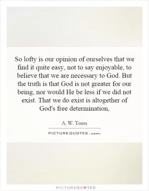 So lofty is our opinion of ourselves that we find it quite easy, not to say enjoyable, to believe that we are necessary to God. But the truth is that God is not greater for our being, nor would He be less if we did not exist. That we do exist is altogether of God's free determination, Picture Quote #1