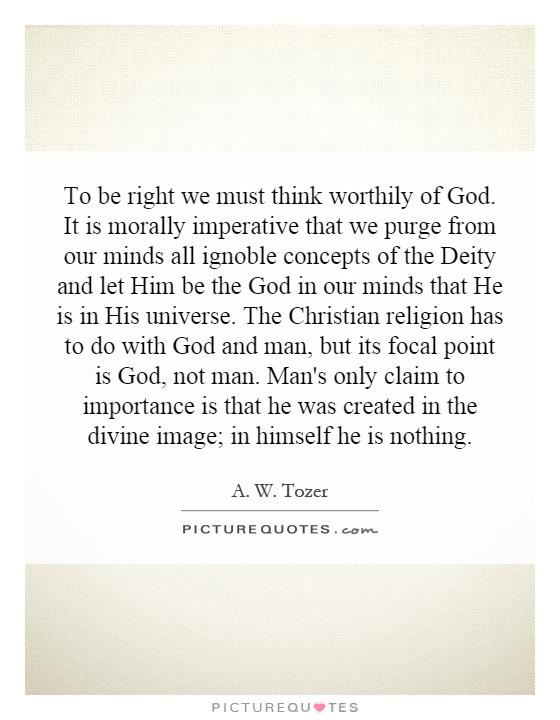 To be right we must think worthily of God. It is morally imperative that we purge from our minds all ignoble concepts of the Deity and let Him be the God in our minds that He is in His universe. The Christian religion has to do with God and man, but its focal point is God, not man. Man's only claim to importance is that he was created in the divine image; in himself he is nothing Picture Quote #1