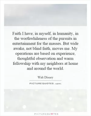 Faith I have, in myself, in humanity, in the worthwhileness of the pursuits in entertainment for the masses. But wide awake, not blind faith, moves me. My operations are based on experience, thoughtful observation and warm fellowship with my neighbors at home and around the world Picture Quote #1