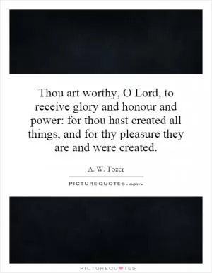 Thou art worthy, O Lord, to receive glory and honour and power: for thou hast created all things, and for thy pleasure they are and were created Picture Quote #1