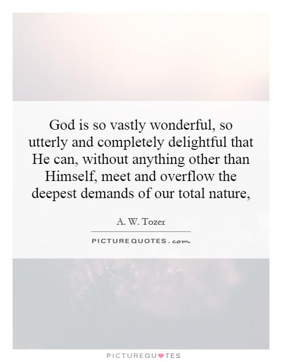 God is so vastly wonderful, so utterly and completely delightful that He can, without anything other than Himself, meet and overflow the deepest demands of our total nature, Picture Quote #1