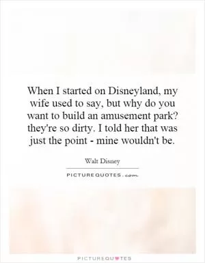 When I started on Disneyland, my wife used to say, but why do you want to build an amusement park? they're so dirty. I told her that was just the point - mine wouldn't be Picture Quote #1