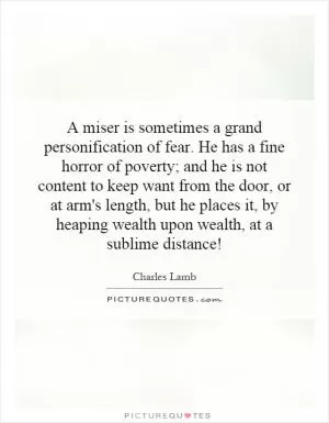 A miser is sometimes a grand personification of fear. He has a fine horror of poverty; and he is not content to keep want from the door, or at arm's length, but he places it, by heaping wealth upon wealth, at a sublime distance! Picture Quote #1