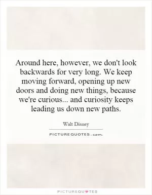 Around here, however, we don't look backwards for very long. We keep moving forward, opening up new doors and doing new things, because we're curious... and curiosity keeps leading us down new paths Picture Quote #1