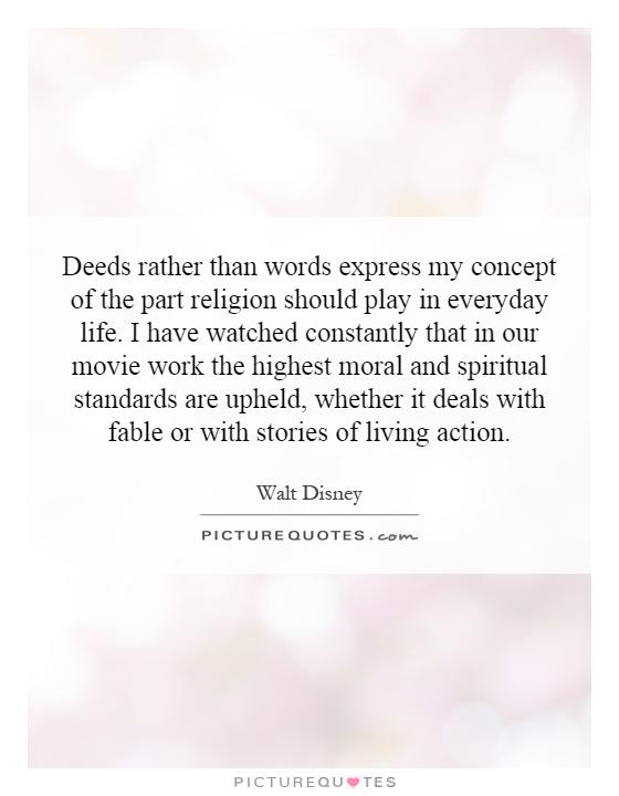 Deeds rather than words express my concept of the part religion should play in everyday life. I have watched constantly that in our movie work the highest moral and spiritual standards are upheld, whether it deals with fable or with stories of living action Picture Quote #1
