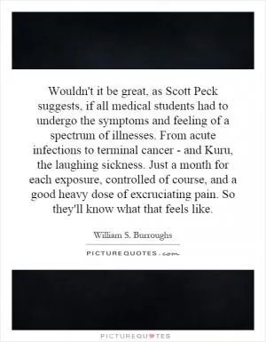 Wouldn't it be great, as Scott Peck suggests, if all medical students had to undergo the symptoms and feeling of a spectrum of illnesses. From acute infections to terminal cancer - and Kuru, the laughing sickness. Just a month for each exposure, controlled of course, and a good heavy dose of excruciating pain. So they'll know what that feels like Picture Quote #1