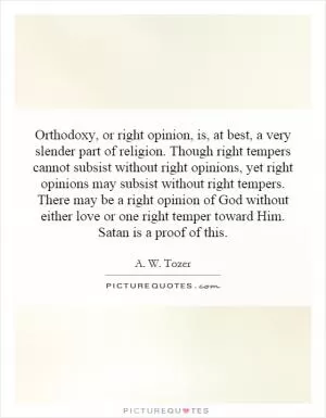 Orthodoxy, or right opinion, is, at best, a very slender part of religion. Though right tempers cannot subsist without right opinions, yet right opinions may subsist without right tempers. There may be a right opinion of God without either love or one right temper toward Him. Satan is a proof of this Picture Quote #1