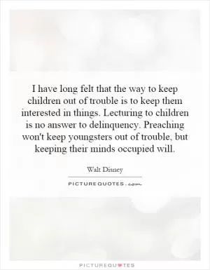 I have long felt that the way to keep children out of trouble is to keep them interested in things. Lecturing to children is no answer to delinquency. Preaching won't keep youngsters out of trouble, but keeping their minds occupied will Picture Quote #1