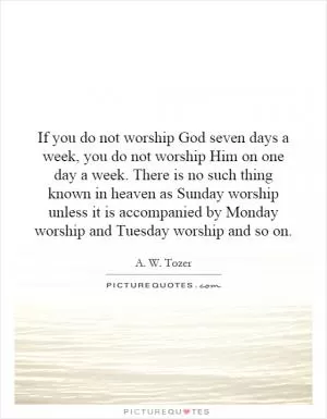 If you do not worship God seven days a week, you do not worship Him on one day a week. There is no such thing known in heaven as Sunday worship unless it is accompanied by Monday worship and Tuesday worship and so on Picture Quote #1