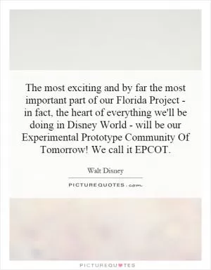 The most exciting and by far the most important part of our Florida Project - in fact, the heart of everything we'll be doing in Disney World - will be our Experimental Prototype Community Of Tomorrow! We call it EPCOT Picture Quote #1