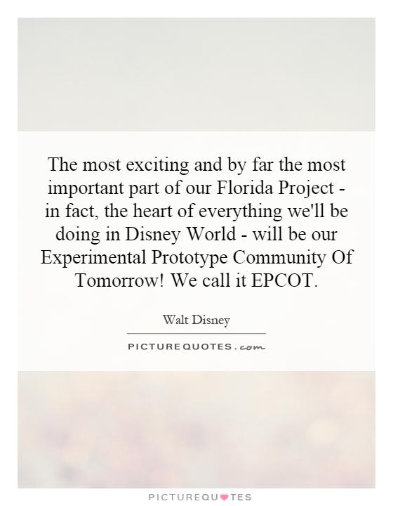 The most exciting and by far the most important part of our Florida Project - in fact, the heart of everything we'll be doing in Disney World - will be our Experimental Prototype Community Of Tomorrow! We call it EPCOT Picture Quote #1