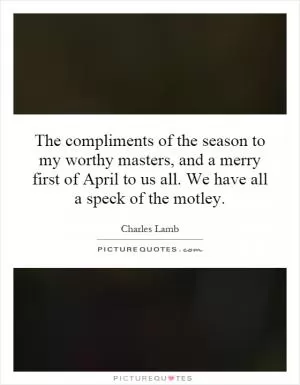 The compliments of the season to my worthy masters, and a merry first of April to us all. We have all a speck of the motley Picture Quote #1