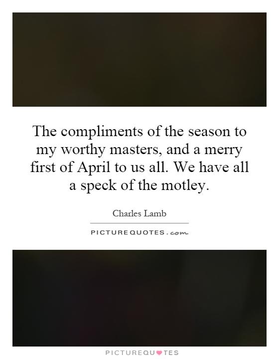 The compliments of the season to my worthy masters, and a merry first of April to us all. We have all a speck of the motley Picture Quote #1