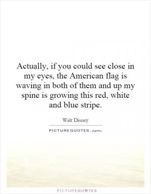 Actually, if you could see close in my eyes, the American flag is waving in both of them and up my spine is growing this red, white and blue stripe Picture Quote #1
