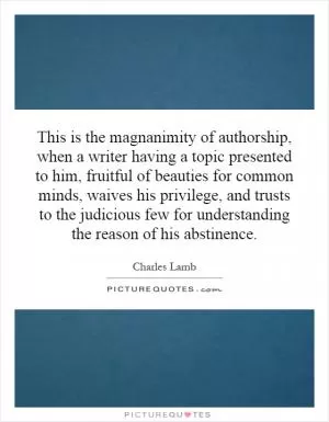 This is the magnanimity of authorship, when a writer having a topic presented to him, fruitful of beauties for common minds, waives his privilege, and trusts to the judicious few for understanding the reason of his abstinence Picture Quote #1