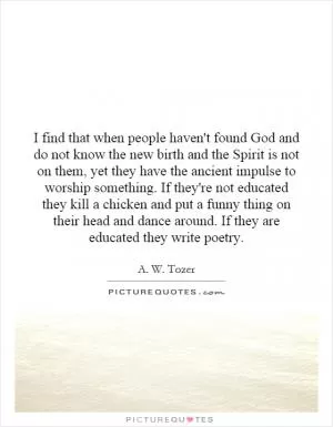 I find that when people haven't found God and do not know the new birth and the Spirit is not on them, yet they have the ancient impulse to worship something. If they're not educated they kill a chicken and put a funny thing on their head and dance around. If they are educated they write poetry Picture Quote #1
