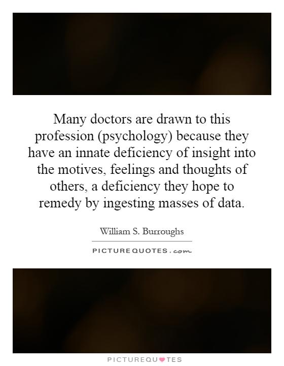 Many doctors are drawn to this profession (psychology) because they have an innate deficiency of insight into the motives, feelings and thoughts of others, a deficiency they hope to remedy by ingesting masses of data Picture Quote #1