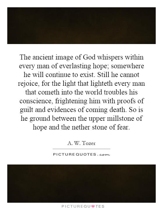 The ancient image of God whispers within every man of everlasting hope; somewhere he will continue to exist. Still he cannot rejoice, for the light that lighteth every man that cometh into the world troubles his conscience, frightening him with proofs of guilt and evidences of coming death. So is he ground between the upper millstone of hope and the nether stone of fear Picture Quote #1