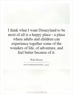 I think what I want Disneyland to be most of all is a happy place - a place where adults and children can experience together some of the wonders of life, of adventure, and feel better because of it Picture Quote #1