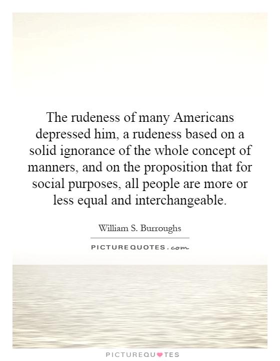 The rudeness of many Americans depressed him, a rudeness based on a solid ignorance of the whole concept of manners, and on the proposition that for social purposes, all people are more or less equal and interchangeable Picture Quote #1