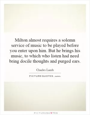 Milton almost requires a solemn service of music to be played before you enter upon him. But he brings his music, to which who listen had need bring docile thoughts and purged ears Picture Quote #1