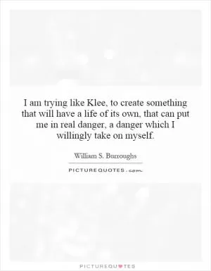 I am trying like Klee, to create something that will have a life of its own, that can put me in real danger, a danger which I willingly take on myself Picture Quote #1