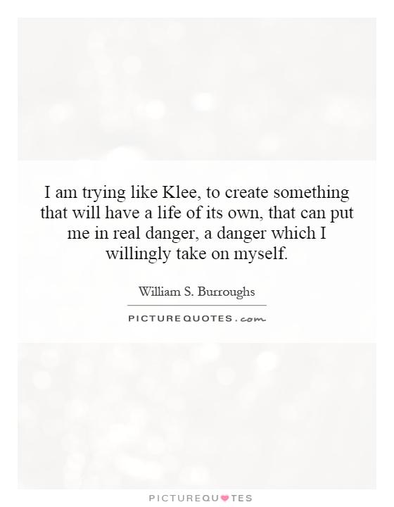 I am trying like Klee, to create something that will have a life of its own, that can put me in real danger, a danger which I willingly take on myself Picture Quote #1
