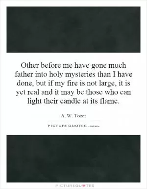 Other before me have gone much father into holy mysteries than I have done, but if my fire is not large, it is yet real and it may be those who can light their candle at its flame Picture Quote #1