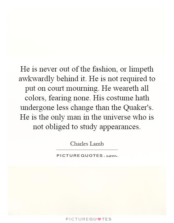 He is never out of the fashion, or limpeth awkwardly behind it. He is not required to put on court mourning. He weareth all colors, fearing none. His costume hath undergone less change than the Quaker's. He is the only man in the universe who is not obliged to study appearances Picture Quote #1