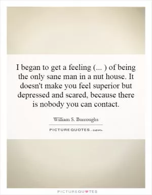I began to get a feeling (... ) of being the only sane man in a nut house. It doesn't make you feel superior but depressed and scared, because there is nobody you can contact Picture Quote #1