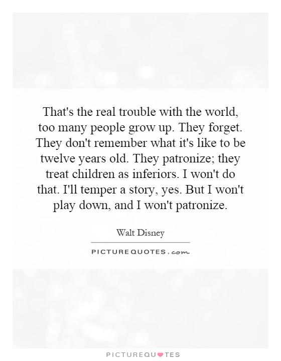 That's the real trouble with the world, too many people grow up. They forget. They don't remember what it's like to be twelve years old. They patronize; they treat children as inferiors. I won't do that. I'll temper a story, yes. But I won't play down, and I won't patronize Picture Quote #1