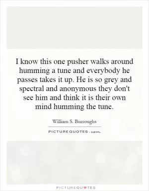 I know this one pusher walks around humming a tune and everybody he passes takes it up. He is so grey and spectral and anonymous they don't see him and think it is their own mind humming the tune Picture Quote #1