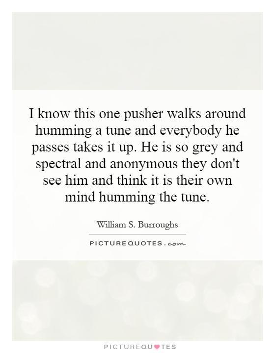 I know this one pusher walks around humming a tune and everybody he passes takes it up. He is so grey and spectral and anonymous they don't see him and think it is their own mind humming the tune Picture Quote #1