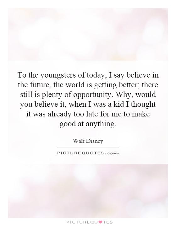 To the youngsters of today, I say believe in the future, the world is getting better; there still is plenty of opportunity. Why, would you believe it, when I was a kid I thought it was already too late for me to make good at anything Picture Quote #1