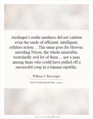 Anslinger's reefer madness did not caution even the seeds of efficient, intelligent, ruthless action... The same goes for Hoover, sniveling Nixon, the whole miserable, wretchedly evil lot of them... not a man among them who could have pulled off a successful coup in a banana republic Picture Quote #1
