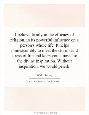 I believe firmly in the efficacy of religion, in its powerful influence on a person's whole life. It helps immeasurably to meet the storms and stress of life and keep you attuned to the divine inspiration. Without inspiration, we would perish Picture Quote #1