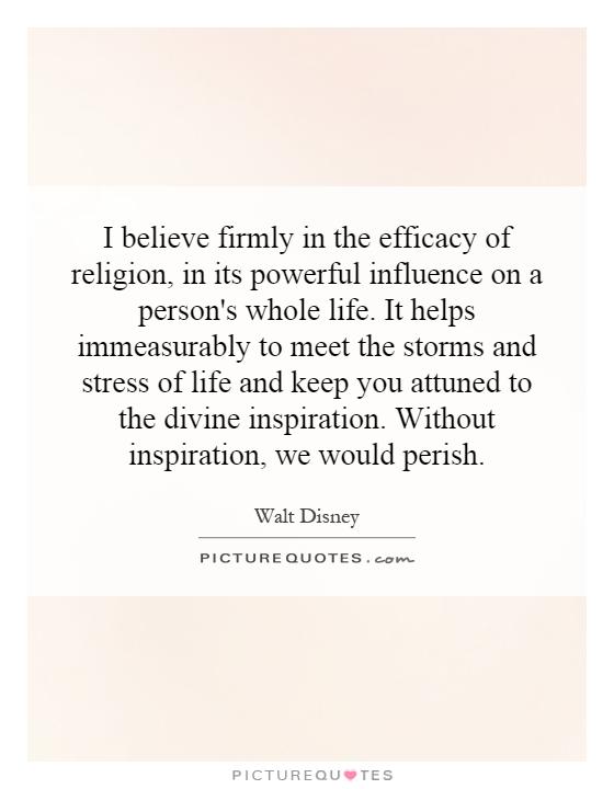 I believe firmly in the efficacy of religion, in its powerful influence on a person's whole life. It helps immeasurably to meet the storms and stress of life and keep you attuned to the divine inspiration. Without inspiration, we would perish Picture Quote #1