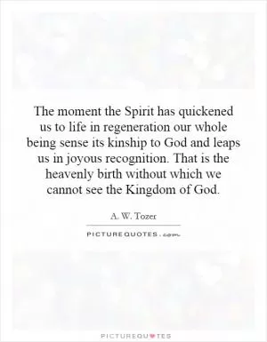 The moment the Spirit has quickened us to life in regeneration our whole being sense its kinship to God and leaps us in joyous recognition. That is the heavenly birth without which we cannot see the Kingdom of God Picture Quote #1
