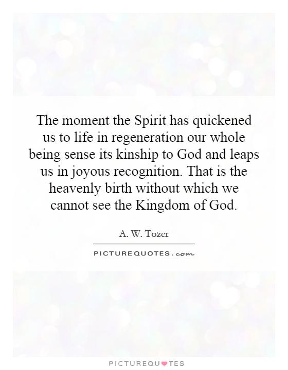 The moment the Spirit has quickened us to life in regeneration our whole being sense its kinship to God and leaps us in joyous recognition. That is the heavenly birth without which we cannot see the Kingdom of God Picture Quote #1