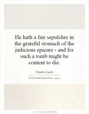 He hath a fair sepulchre in the grateful stomach of the judicious epicure - and for such a tomb might be content to die Picture Quote #1