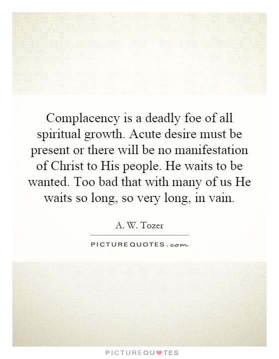 Complacency is a deadly foe of all spiritual growth. Acute desire must be present or there will be no manifestation of Christ to His people. He waits to be wanted. Too bad that with many of us He waits so long, so very long, in vain Picture Quote #1