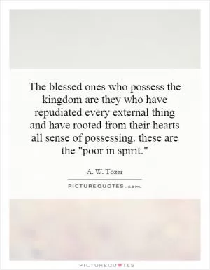 The blessed ones who possess the kingdom are they who have repudiated every external thing and have rooted from their hearts all sense of possessing. these are the 