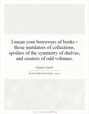 I mean your borrowers of books - those mutilators of collections, spoilers of the symmetry of shelves, and creators of odd volumes Picture Quote #1