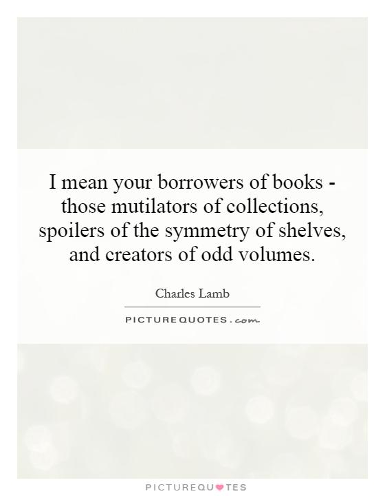 I mean your borrowers of books - those mutilators of collections, spoilers of the symmetry of shelves, and creators of odd volumes Picture Quote #1