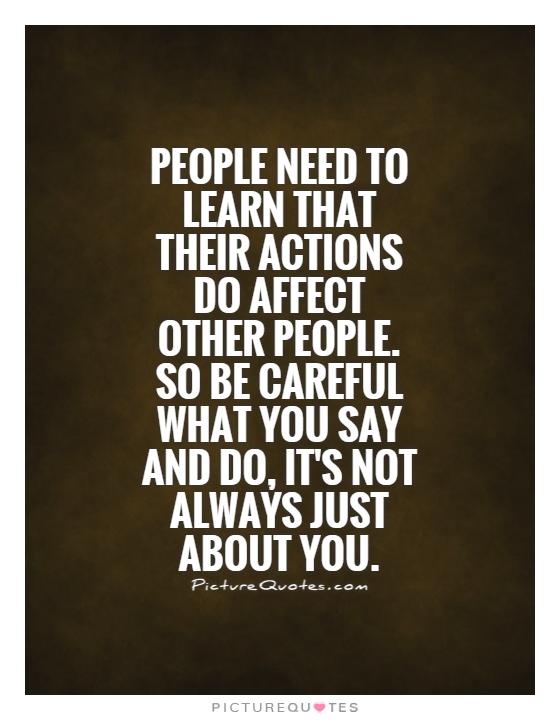 People need to learn that their actions do affect other people. So be careful what you say and do, it's not always just about you Picture Quote #1