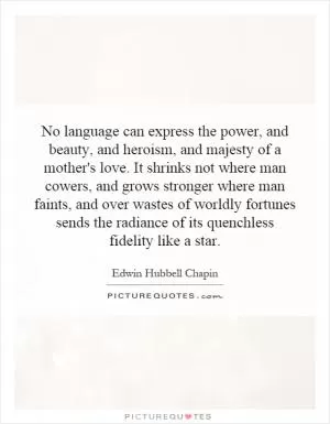 No language can express the power, and beauty, and heroism, and majesty of a mother's love. It shrinks not where man cowers, and grows stronger where man faints, and over wastes of worldly fortunes sends the radiance of its quenchless fidelity like a star Picture Quote #1