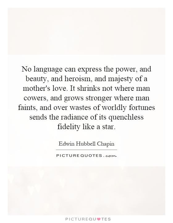 No language can express the power, and beauty, and heroism, and majesty of a mother's love. It shrinks not where man cowers, and grows stronger where man faints, and over wastes of worldly fortunes sends the radiance of its quenchless fidelity like a star Picture Quote #1