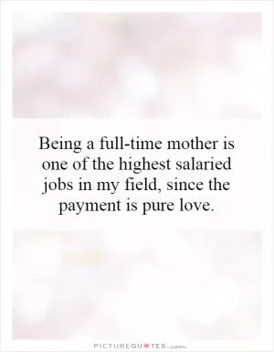 Being a full-time mother is one of the highest salaried jobs in my field, since the payment is pure love Picture Quote #1