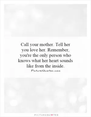 Call your mother. Tell her you love her. Remember, you're the only person who knows what her heart sounds like from the inside Picture Quote #1