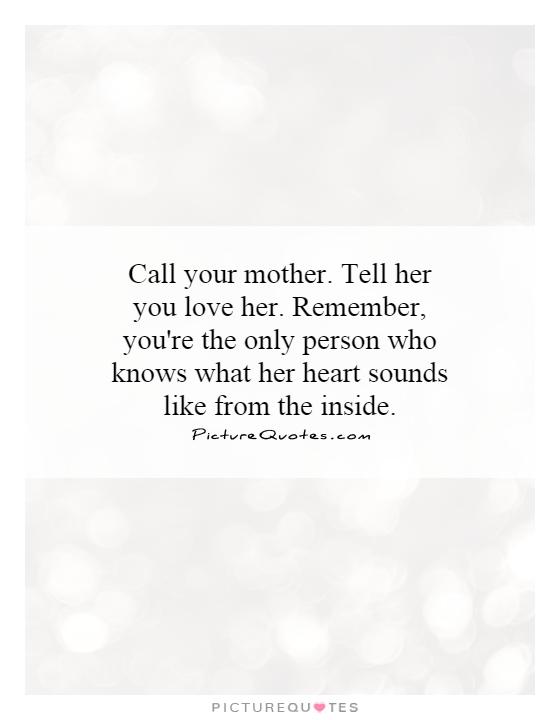 Call your mother. Tell her you love her. Remember, you're the only person who knows what her heart sounds like from the inside Picture Quote #1